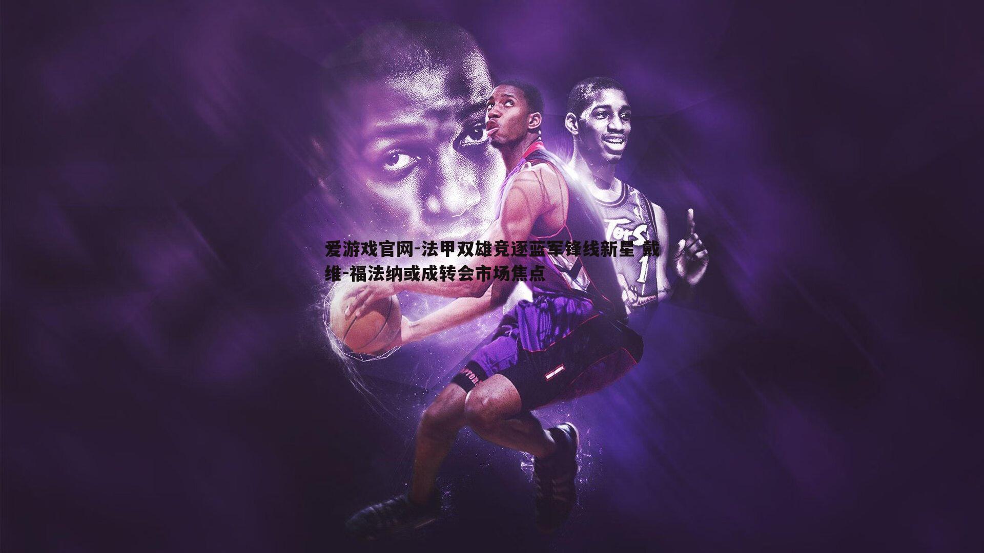 法甲双雄竞逐蓝军锋线新星 戴维-福法纳或成转会市场焦点